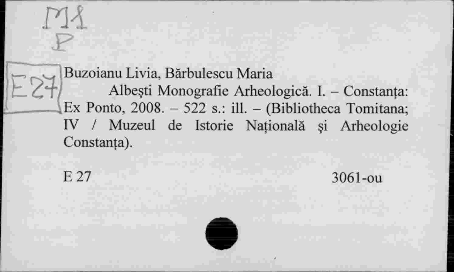 ﻿ИА
Buzoianu Livia, Bärbulescu Maria
Albeçti Monografie Arheologicä. I. - Constanta: ,Ex Ponto, 2008. - 522 s.: ill. - (Bibliotheca Tomitana; IV / Muzeul de Istorie Nationalä §i Arheologie Constanta).
Е 27
3061-ou